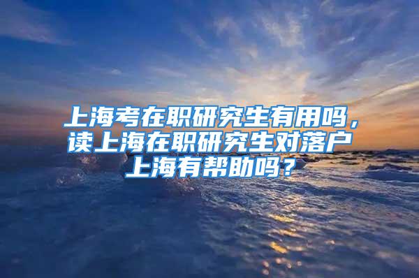 上海考在职研究生有用吗，读上海在职研究生对落户上海有帮助吗？