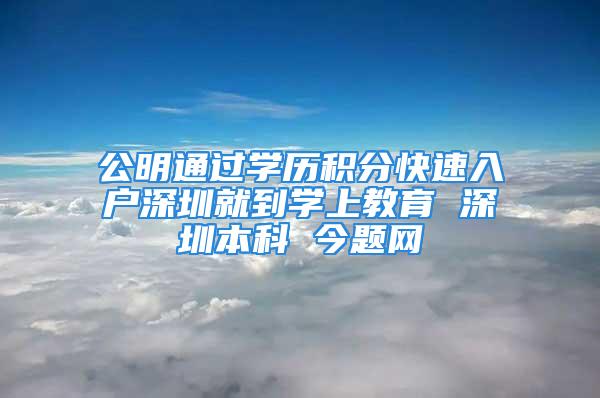 公明通过学历积分快速入户深圳就到学上教育 深圳本科 今题网