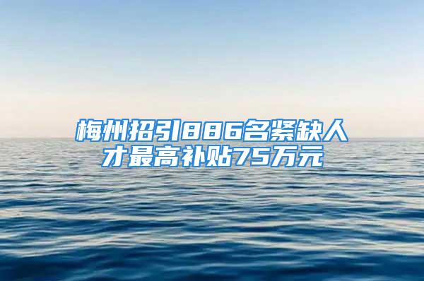 梅州招引886名紧缺人才最高补贴75万元