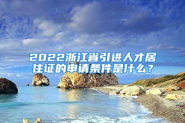 2022浙江省引进人才居住证的申请条件是什么？