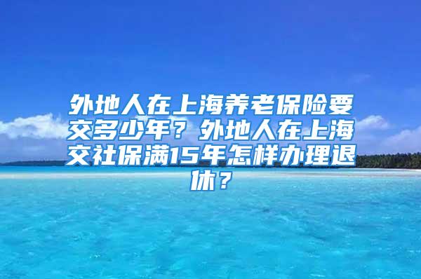 外地人在上海养老保险要交多少年？外地人在上海交社保满15年怎样办理退休？