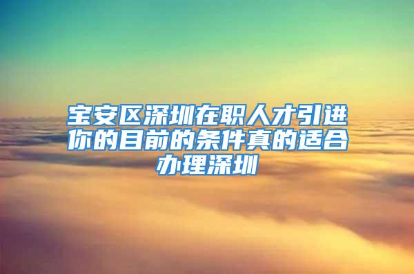 宝安区深圳在职人才引进你的目前的条件真的适合办理深圳