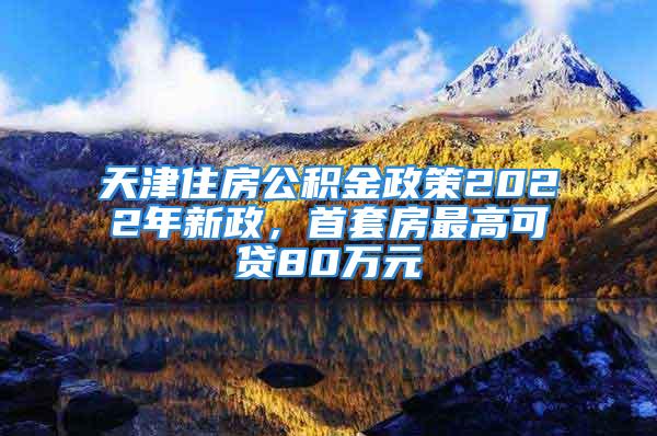 天津住房公积金政策2022年新政，首套房最高可贷80万元