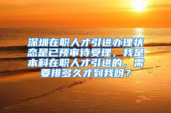 深圳在职人才引进办理状态是已预审待受理，我是本科在职人才引进的，需要排多久才到我呀？