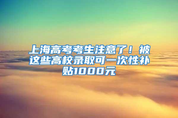 上海高考考生注意了！被这些高校录取可一次性补贴1000元