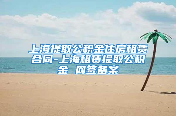 上海提取公积金住房租赁合同-上海租赁提取公积金 网签备案