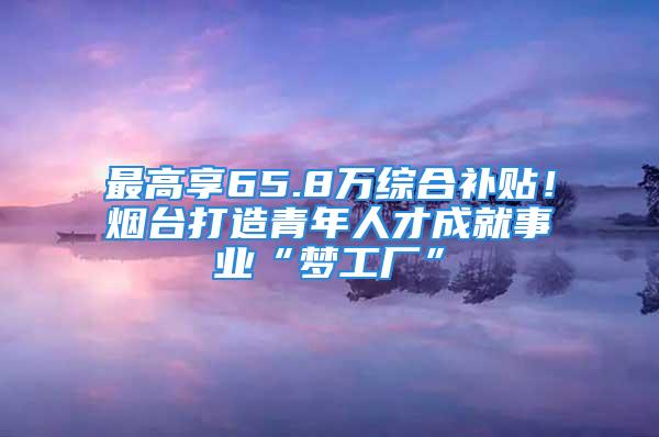 最高享65.8万综合补贴！烟台打造青年人才成就事业“梦工厂”