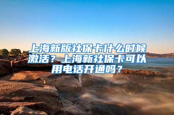 上海新版社保卡什么时候激活？上海新社保卡可以用电话开通吗？