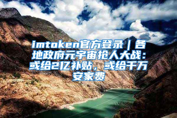 imtoken官方登录｜各地政府元宇宙抢人大战：或给2亿补贴，或给千万安家费