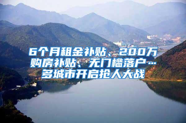 6个月租金补贴、200万购房补贴、无门槛落户…多城市开启抢人大战