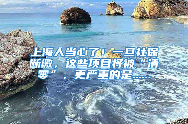 上海人当心了！一旦社保断缴，这些项目将被“清零”，更严重的是......