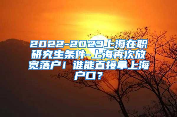 2022-2023上海在职研究生条件-上海再次放宽落户！谁能直接拿上海户口？