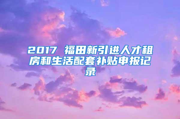 2017 福田新引进人才租房和生活配套补贴申报记录