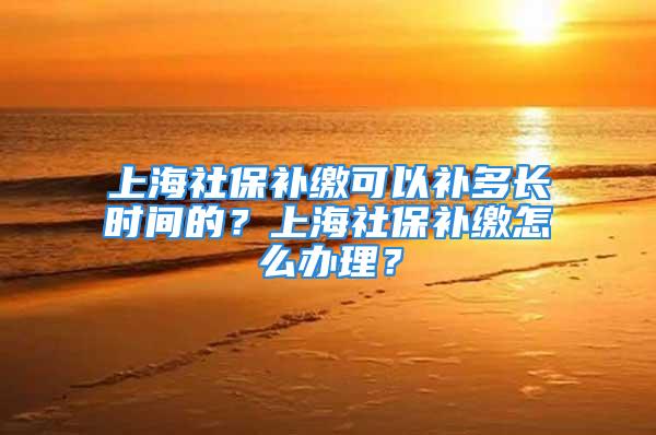 上海社保补缴可以补多长时间的？上海社保补缴怎么办理？