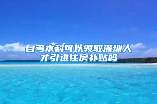 自考本科可以领取深圳人才引进住房补贴吗