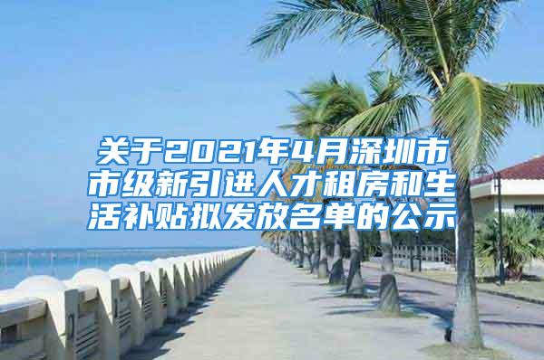 关于2021年4月深圳市市级新引进人才租房和生活补贴拟发放名单的公示