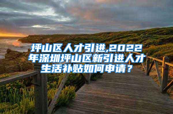 坪山区人才引进,2022年深圳坪山区新引进人才生活补贴如何申请？