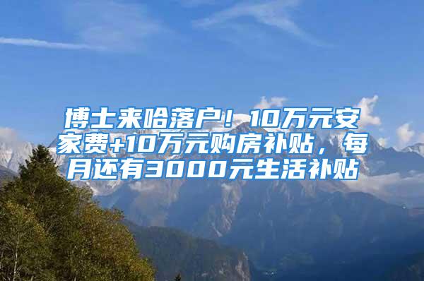 博士来哈落户！10万元安家费+10万元购房补贴，每月还有3000元生活补贴↘