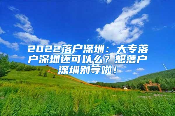 2022落户深圳：大专落户深圳还可以么？想落户深圳别等啦！