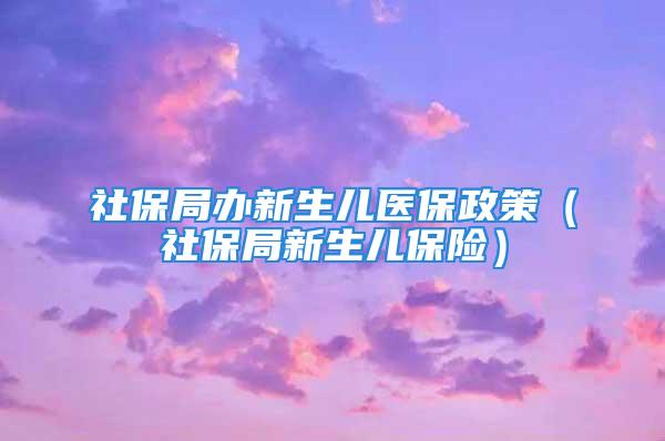 社保局办新生儿医保政策（社保局新生儿保险）