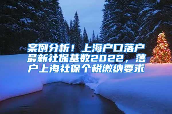 案例分析！上海户口落户最新社保基数2022，落户上海社保个税缴纳要求