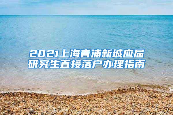 2021上海青浦新城应届研究生直接落户办理指南