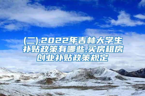 (二).2022年吉林大学生补贴政策有哪些,买房租房创业补贴政策规定