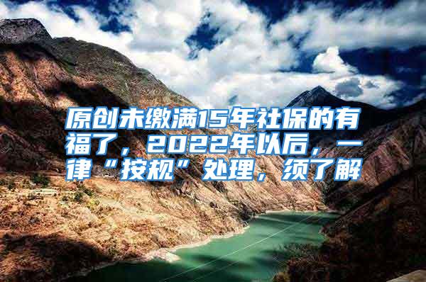 原创未缴满15年社保的有福了，2022年以后，一律“按规”处理，须了解