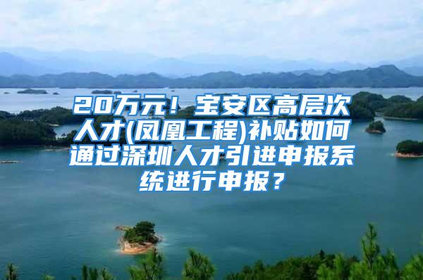 20万元！宝安区高层次人才(凤凰工程)补贴如何通过深圳人才引进申报系统进行申报？