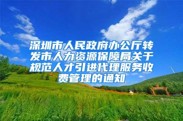 深圳市人民政府办公厅转发市人力资源保障局关于规范人才引进代理服务收费管理的通知