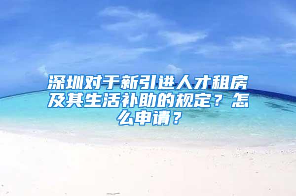 深圳对于新引进人才租房及其生活补助的规定？怎么申请？