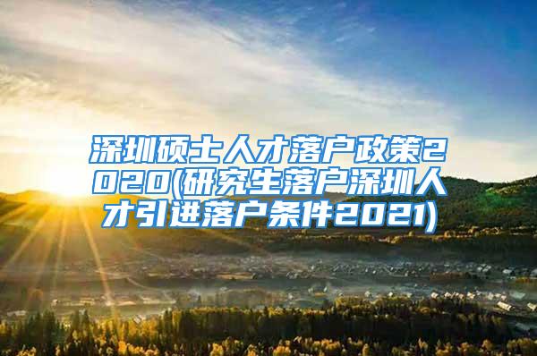 深圳硕士人才落户政策2020(研究生落户深圳人才引进落户条件2021)