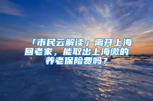 「市民云解读」离开上海回老家，能取出上海缴的养老保险费吗？