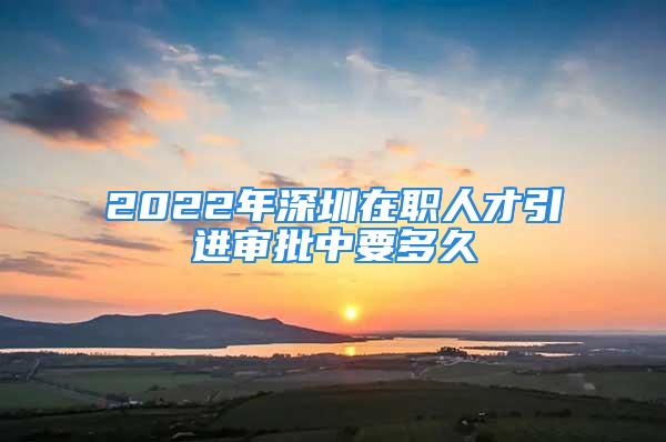 2022年深圳在职人才引进审批中要多久