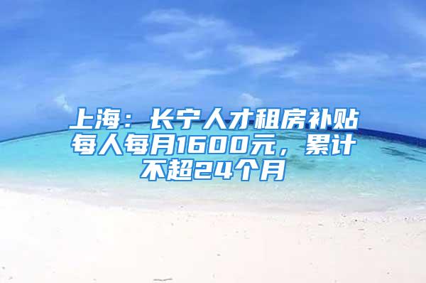 上海：长宁人才租房补贴每人每月1600元，累计不超24个月