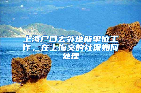 上海户口去外地新单位工作，在上海交的社保如何处理