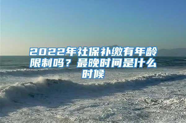 2022年社保补缴有年龄限制吗？最晚时间是什么时候