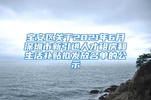 宝安区关于2021年6月深圳市新引进人才租房和生活补贴拟发放名单的公示