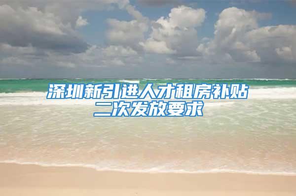 深圳新引进人才租房补贴二次发放要求