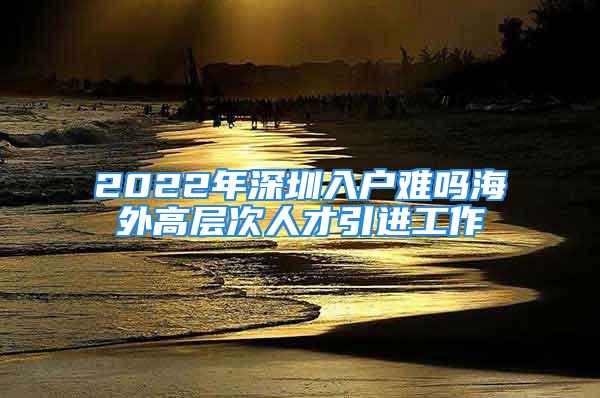 2022年深圳入户难吗海外高层次人才引进工作