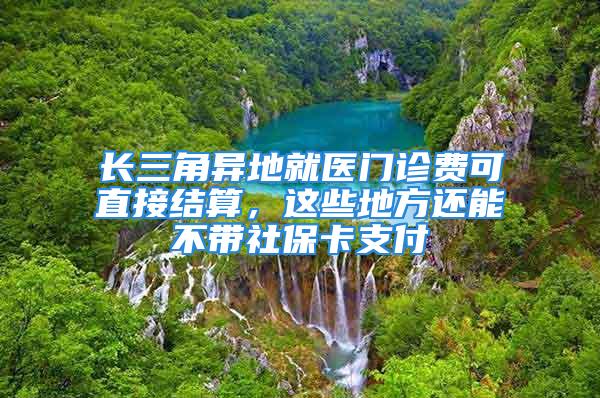 长三角异地就医门诊费可直接结算，这些地方还能不带社保卡支付