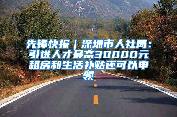 先锋快报｜深圳市人社局：引进人才最高30000元租房和生活补贴还可以申领