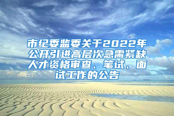 市纪委监委关于2022年公开引进高层次急需紧缺人才资格审查、笔试、面试工作的公告