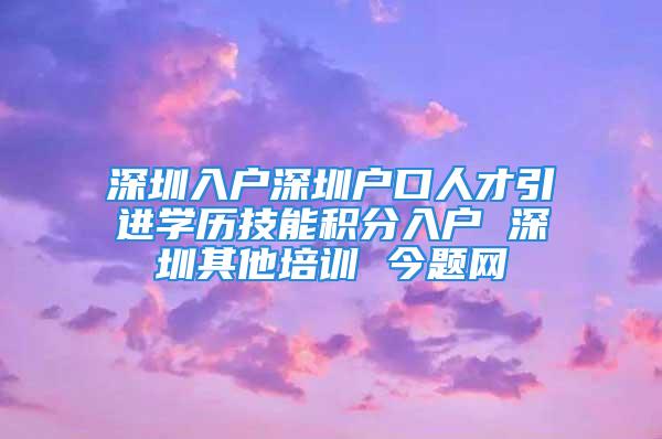 深圳入户深圳户口人才引进学历技能积分入户 深圳其他培训 今题网