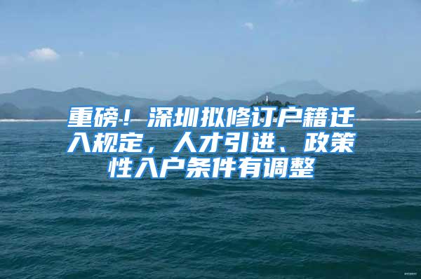 重磅！深圳拟修订户籍迁入规定，人才引进、政策性入户条件有调整