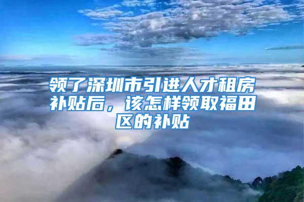 领了深圳市引进人才租房补贴后，该怎样领取福田区的补贴