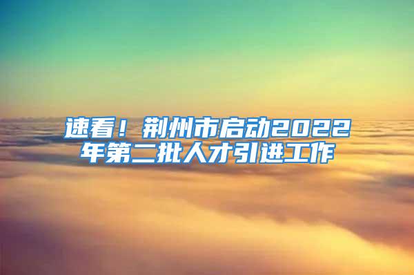 速看！荆州市启动2022年第二批人才引进工作