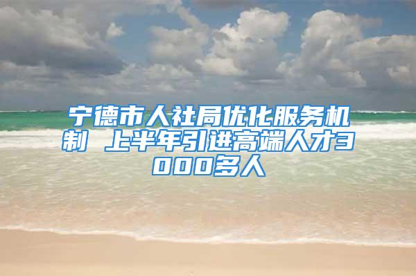 宁德市人社局优化服务机制 上半年引进高端人才3000多人