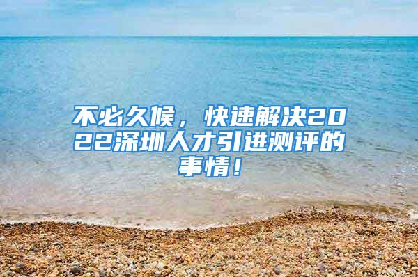 不必久候，快速解决2022深圳人才引进测评的事情！