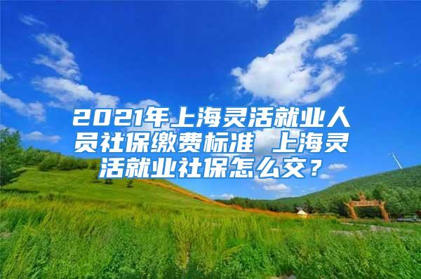 2021年上海灵活就业人员社保缴费标准 上海灵活就业社保怎么交？